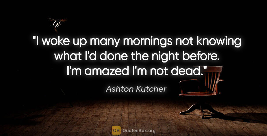 Ashton Kutcher quote: "I woke up many mornings not knowing what I'd done the night..."