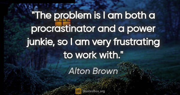 Alton Brown quote: "The problem is I am both a procrastinator and a power junkie,..."