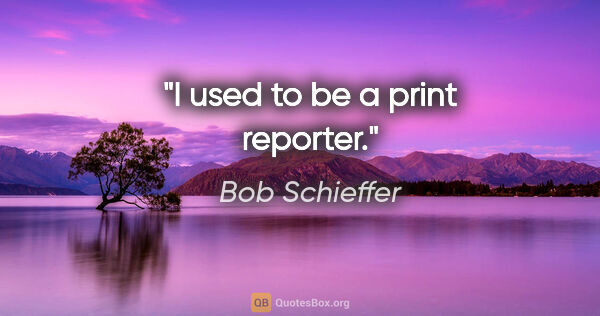 Bob Schieffer quote: "I used to be a print reporter."