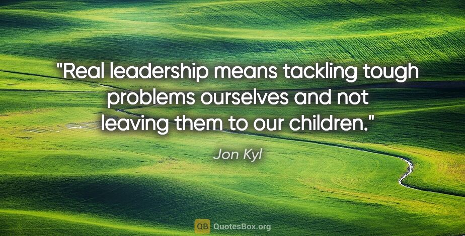 Jon Kyl quote: "Real leadership means tackling tough problems ourselves and..."