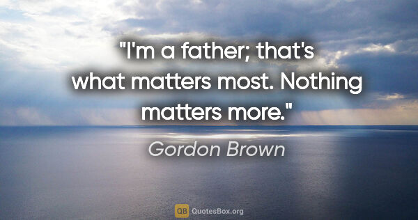 Gordon Brown quote: "I'm a father; that's what matters most. Nothing matters more."