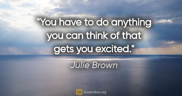 Julie Brown quote: "You have to do anything you can think of that gets you excited."
