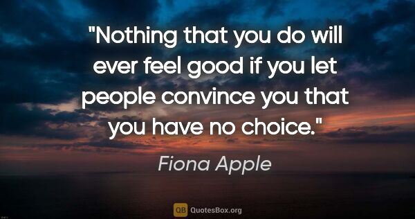 Fiona Apple quote: "Nothing that you do will ever feel good if you let people..."