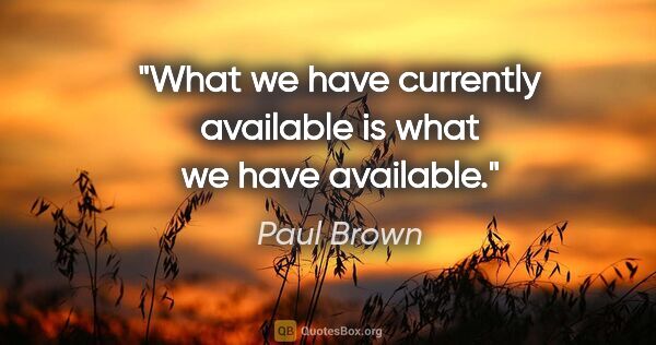 Paul Brown quote: "What we have currently available is what we have available."