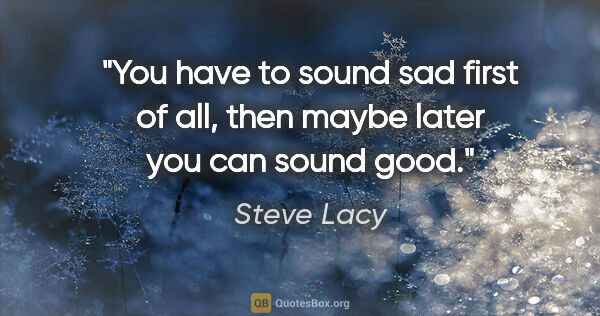 Steve Lacy quote: "You have to sound sad first of all, then maybe later you can..."