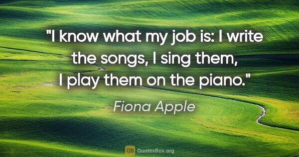 Fiona Apple quote: "I know what my job is: I write the songs, I sing them, I play..."