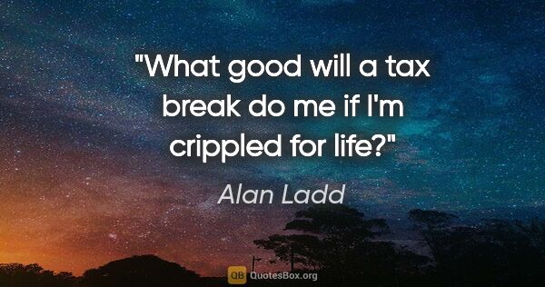 Alan Ladd quote: "What good will a tax break do me if I'm crippled for life?"