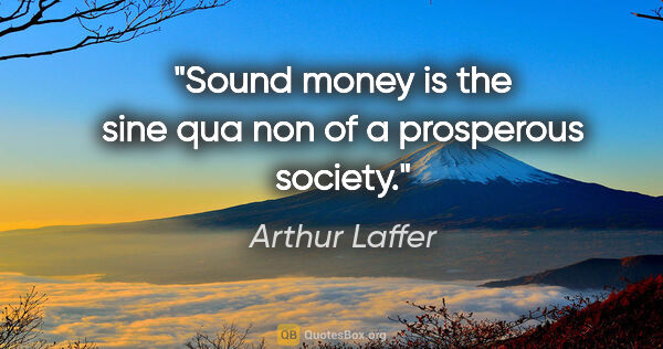 Arthur Laffer quote: "Sound money is the sine qua non of a prosperous society."
