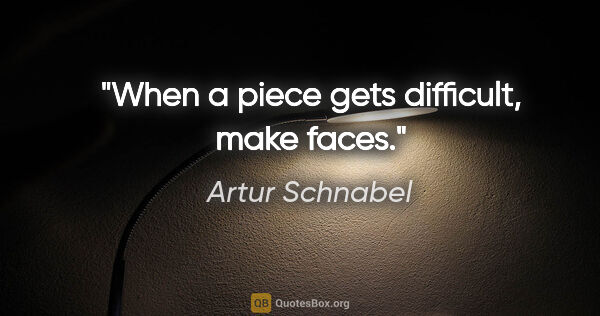Artur Schnabel quote: "When a piece gets difficult, make faces."