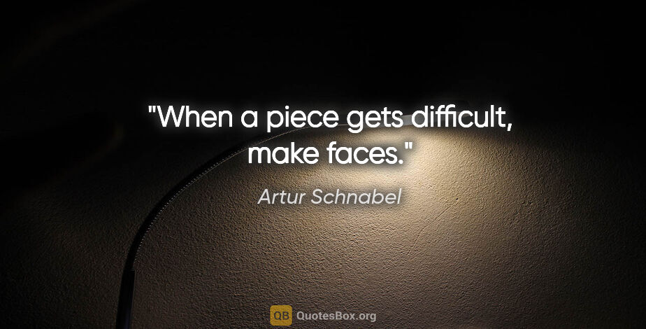 Artur Schnabel quote: "When a piece gets difficult, make faces."