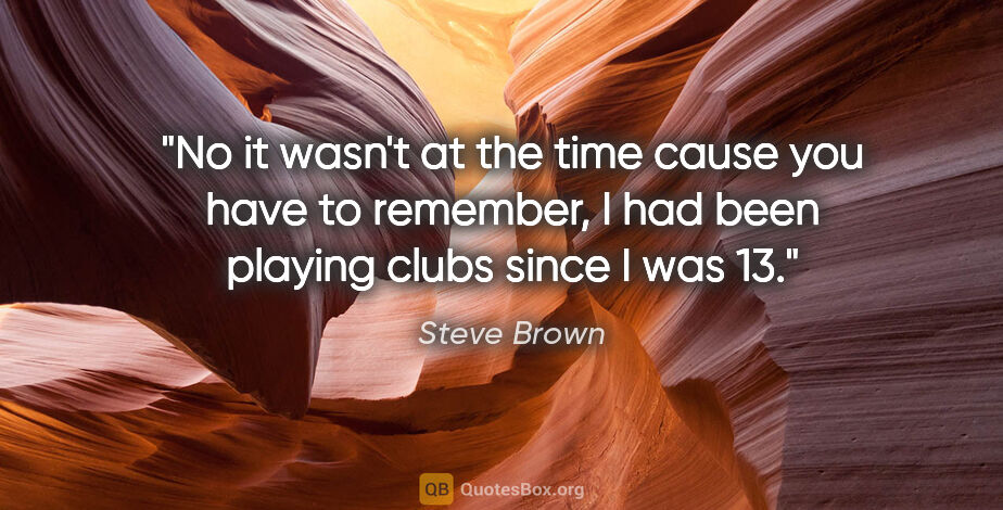 Steve Brown quote: "No it wasn't at the time cause you have to remember, I had..."