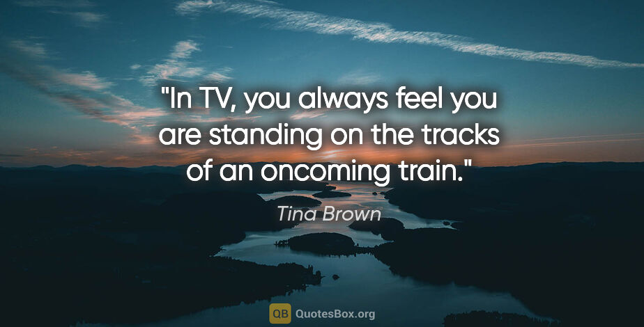 Tina Brown quote: "In TV, you always feel you are standing on the tracks of an..."