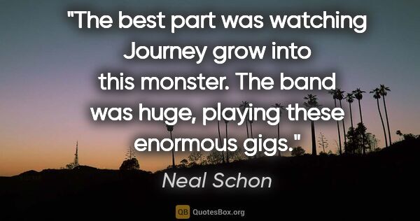 Neal Schon quote: "The best part was watching Journey grow into this monster. The..."
