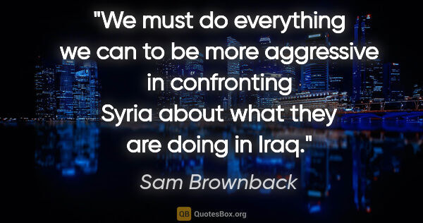 Sam Brownback quote: "We must do everything we can to be more aggressive in..."