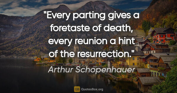 Arthur Schopenhauer quote: "Every parting gives a foretaste of death, every reunion a hint..."