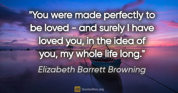 Elizabeth Barrett Browning quote: "You were made perfectly to be loved - and surely I have loved..."