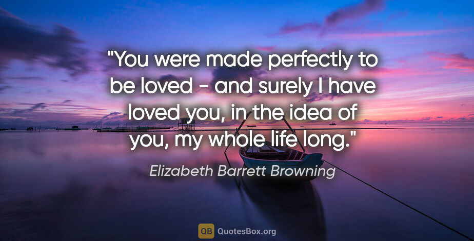 Elizabeth Barrett Browning quote: "You were made perfectly to be loved - and surely I have loved..."