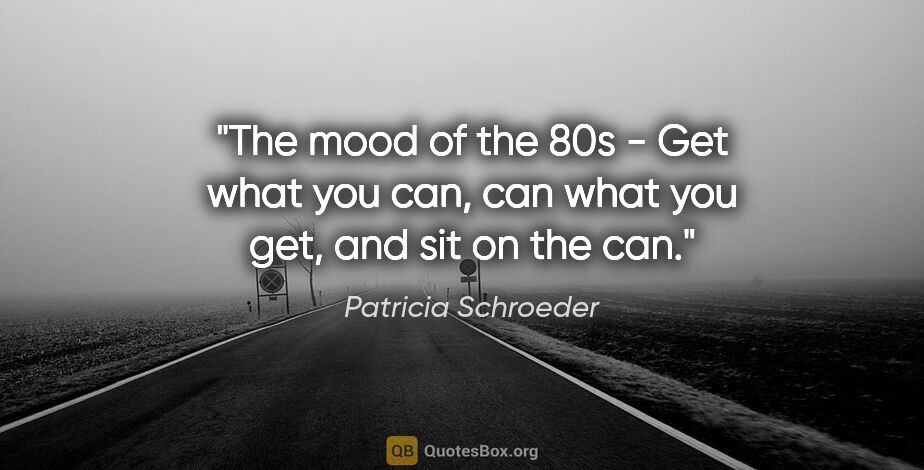 Patricia Schroeder quote: "The mood of the 80s - Get what you can, can what you get, and..."