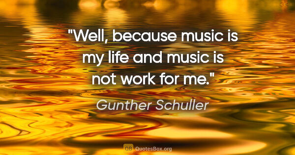 Gunther Schuller quote: "Well, because music is my life and music is not work for me."