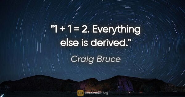 Craig Bruce quote: "1 + 1 = 2. Everything else is derived."