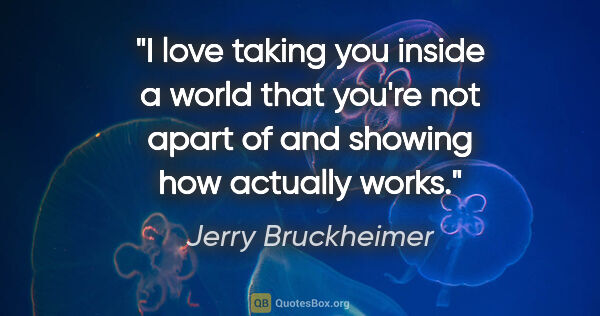 Jerry Bruckheimer quote: "I love taking you inside a world that you're not apart of and..."