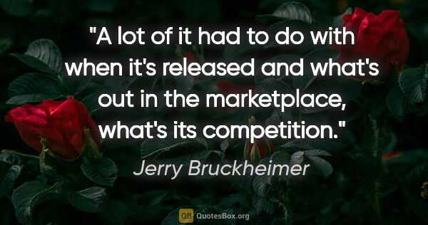 Jerry Bruckheimer quote: "A lot of it had to do with when it's released and what's out..."