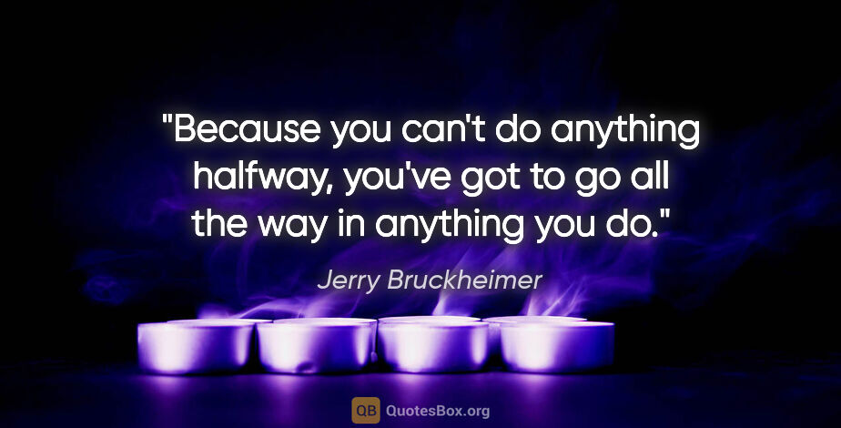 Jerry Bruckheimer quote: "Because you can't do anything halfway, you've got to go all..."