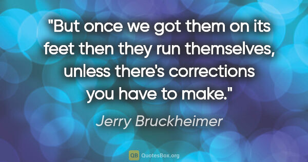 Jerry Bruckheimer quote: "But once we got them on its feet then they run themselves,..."