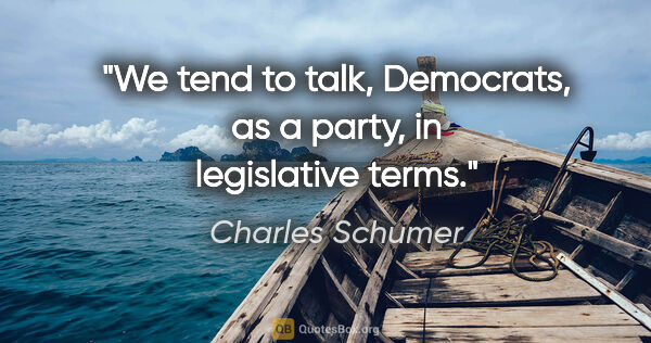 Charles Schumer quote: "We tend to talk, Democrats, as a party, in legislative terms."