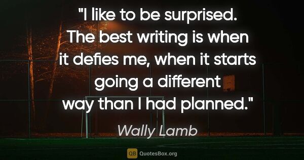 Wally Lamb quote: "I like to be surprised. The best writing is when it defies me,..."