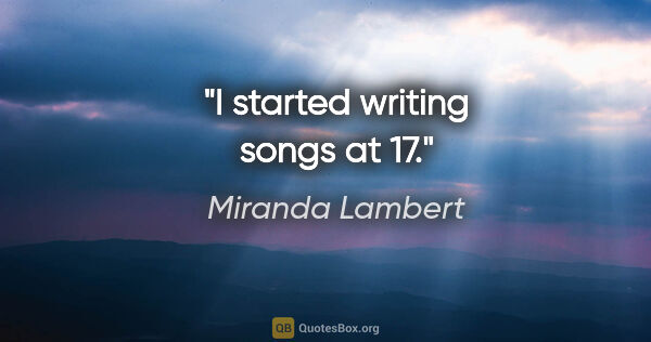Miranda Lambert quote: "I started writing songs at 17."
