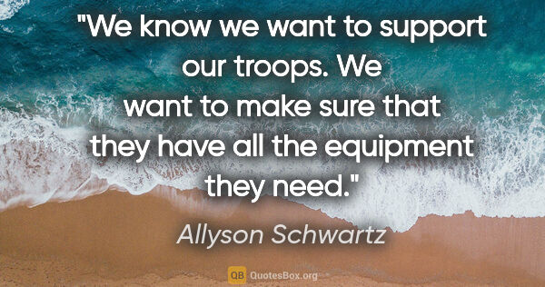 Allyson Schwartz quote: "We know we want to support our troops. We want to make sure..."