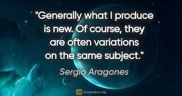 Sergio Aragones quote: "Generally what I produce is new. Of course, they are often..."