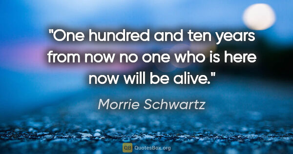 Morrie Schwartz quote: "One hundred and ten years from now no one who is here now will..."