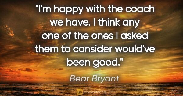 Bear Bryant quote: "I'm happy with the coach we have. I think any one of the ones..."