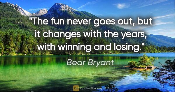 Bear Bryant quote: "The fun never goes out, but it changes with the years, with..."