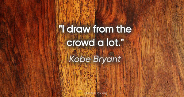 Kobe Bryant quote: "I draw from the crowd a lot."