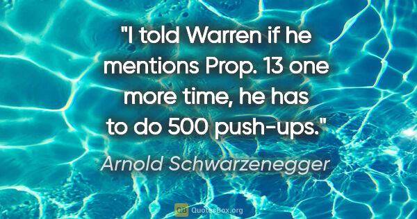 Arnold Schwarzenegger quote: "I told Warren if he mentions Prop. 13 one more time, he has to..."