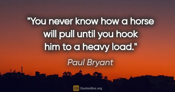 Paul Bryant quote: "You never know how a horse will pull until you hook him to a..."