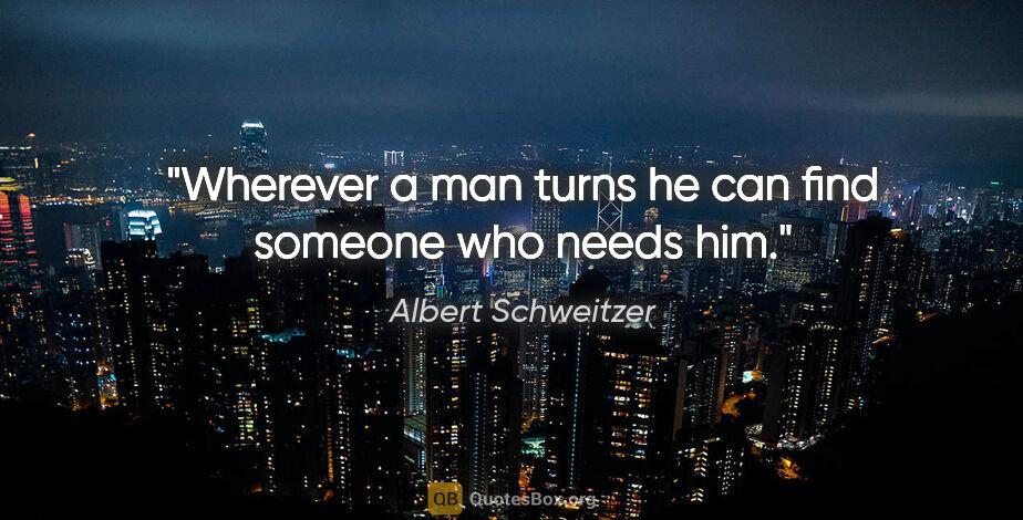 Albert Schweitzer quote: "Wherever a man turns he can find someone who needs him."