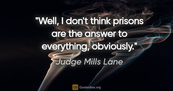 Judge Mills Lane quote: "Well, I don't think prisons are the answer to everything,..."