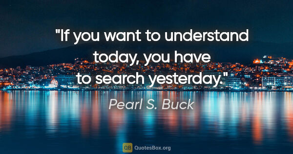 Pearl S. Buck quote: "If you want to understand today, you have to search yesterday."