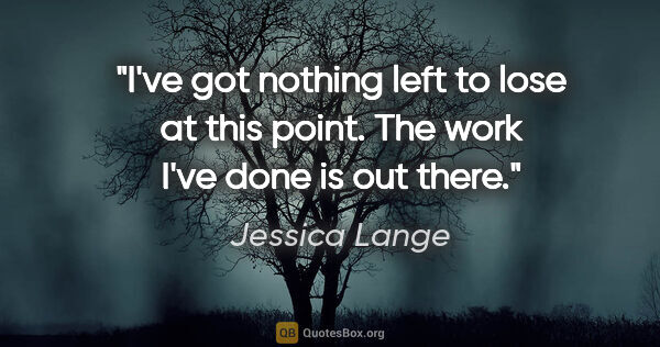 Jessica Lange quote: "I've got nothing left to lose at this point. The work I've..."