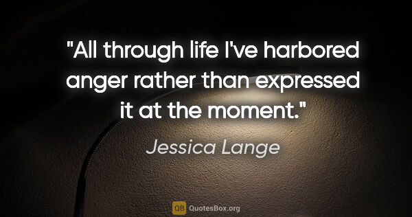 Jessica Lange quote: "All through life I've harbored anger rather than expressed it..."