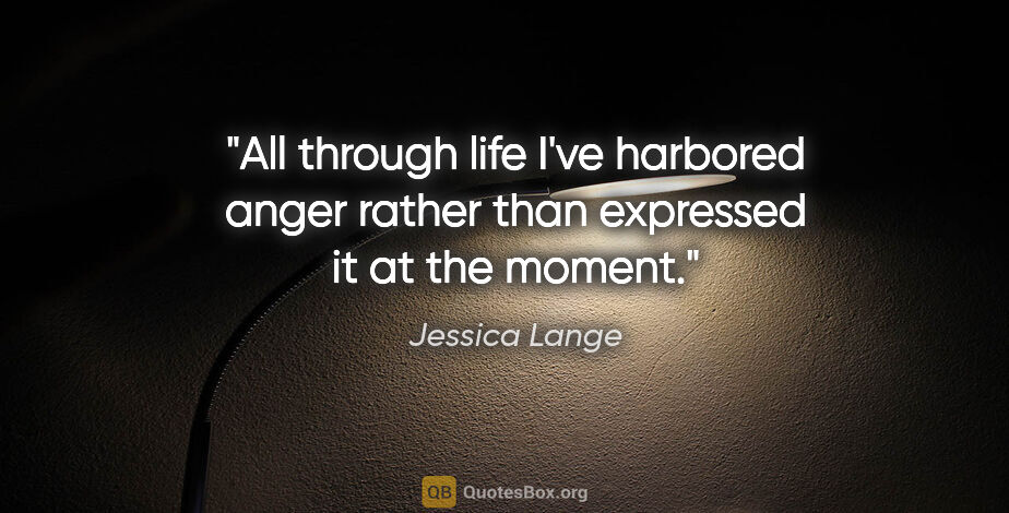 Jessica Lange quote: "All through life I've harbored anger rather than expressed it..."