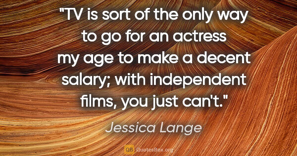 Jessica Lange quote: "TV is sort of the only way to go for an actress my age to make..."