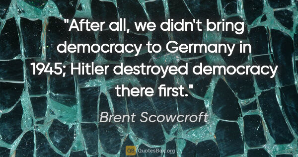 Brent Scowcroft quote: "After all, we didn't bring democracy to Germany in 1945;..."
