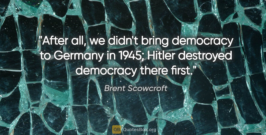 Brent Scowcroft quote: "After all, we didn't bring democracy to Germany in 1945;..."