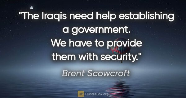 Brent Scowcroft quote: "The Iraqis need help establishing a government. We have to..."