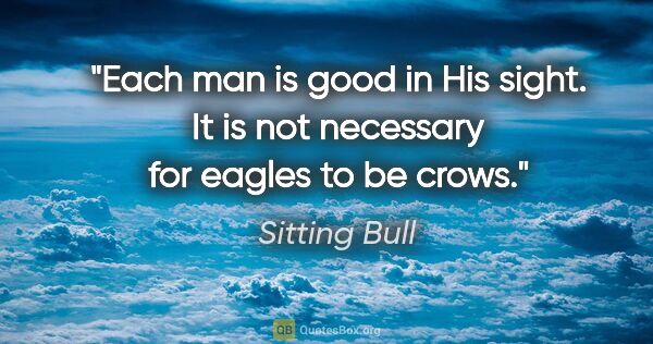 Sitting Bull quote: "Each man is good in His sight. It is not necessary for eagles..."